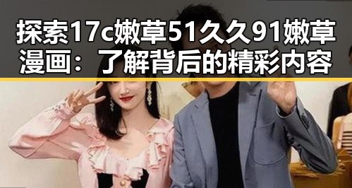 探索17c嫩草51久久91嫩草漫画：了解背后的精彩内容