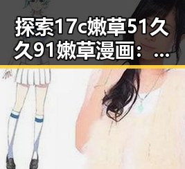 探索17c嫩草51久久91嫩草漫画：了解背后的精彩内容