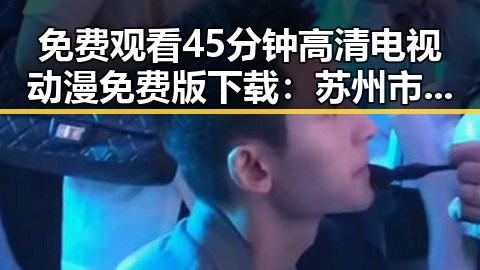 免费观看45分钟高清电视动漫免费版下载：苏州市用户最新体验