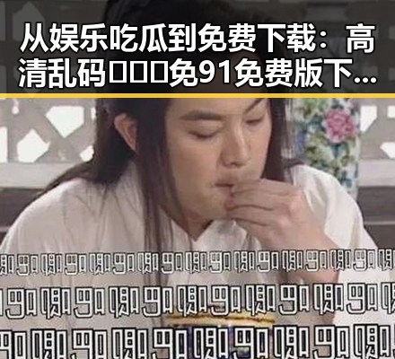 从娱乐吃瓜到免费下载：高清乱码🔞❌♋免91免费版下载的真实体验