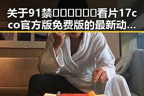 关于91禁🍆🍑🔞❌❌❌看片17cco官方版免费版的最新动态解析