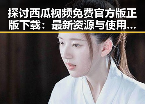 探讨西瓜视频免费官方版正版下载：最新资源与使用指南