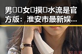 男🍌❌女🍑摸🐻水流是官方版：淮安市最新娱乐现象解析