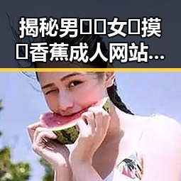 揭秘男🍌❌女🍑摸🐻香蕉成人网站官方版下载背后的现状与动态