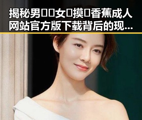 揭秘男🍌❌女🍑摸🐻香蕉成人网站官方版下载背后的现状与动态