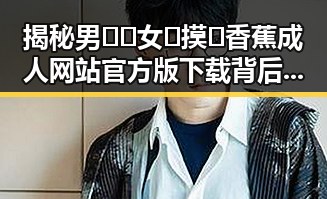 揭秘男🍌❌女🍑摸🐻香蕉成人网站官方版下载背后的现状与动态