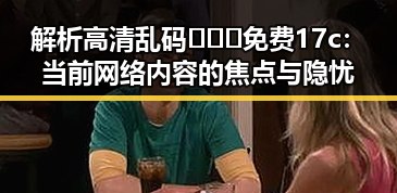 解析高清乱码🔞❌♋免费17c:当前网络内容的焦点与隐忧