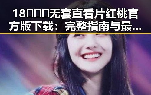 18❌❌❌无套直看片红桃官方版下载：完整指南与最新资源