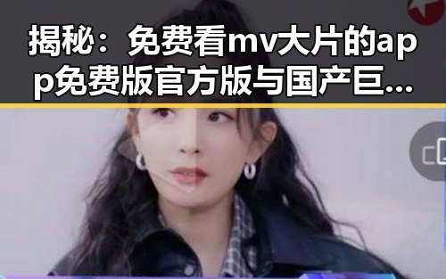 揭秘：免费看mv大片的app免费版官方版与国产巨乳福利的对比反差
