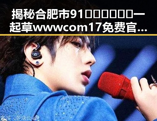 揭秘合肥市91🍆🍑🔞❌❌❌一起草wwwcom17免费官方版的真实情况