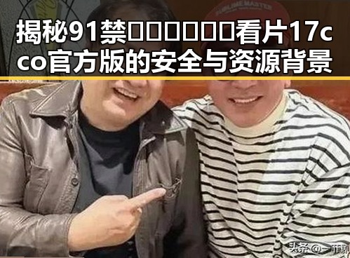 揭秘91禁🍆🍑🔞❌❌❌看片17cco官方版的安全与资源背景