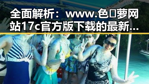 全面解析：www.色😍萝网站17c官方版下载的最新动态与实用指南