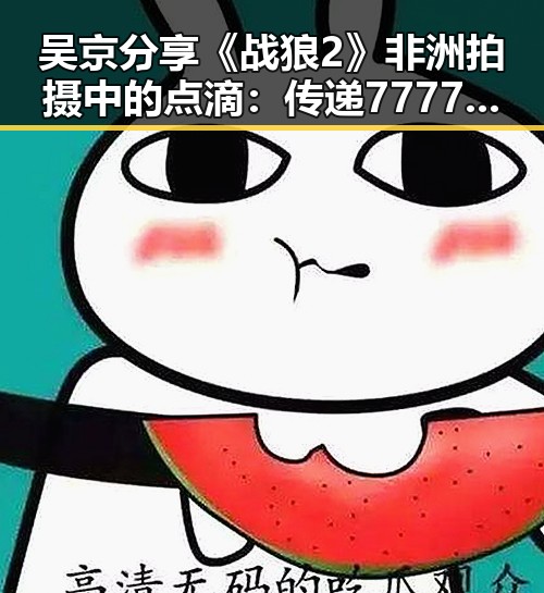 吴京分享《战狼2》非洲拍摄中的点滴：传递7777精神