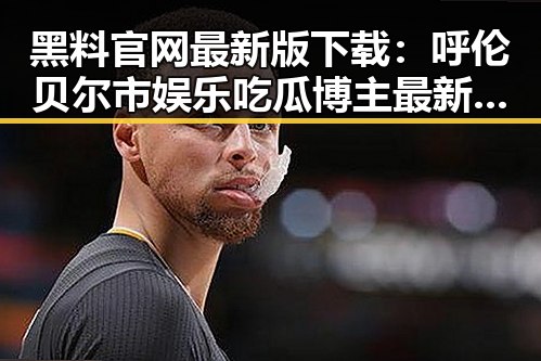黑料 官网最新版下载：呼伦贝尔市娱乐吃瓜博主最新动态回顾