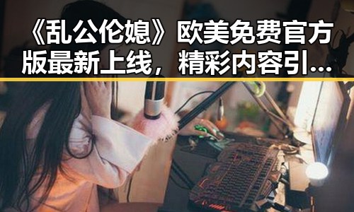 《乱公伦媳》欧美免费官方版最新上线，精彩内容引发热议