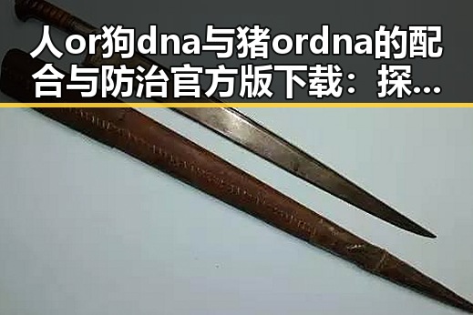 人or狗dna与猪ordna的配合与防治官方版下载：探究基因配合的科学与应用