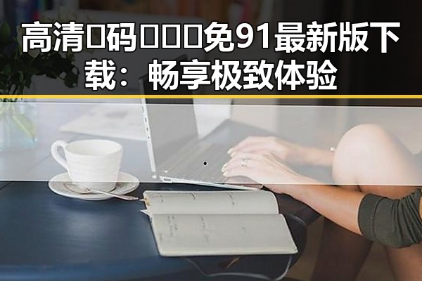 高清🈚码🔞❌♋免91最新版下载：畅享极致体验