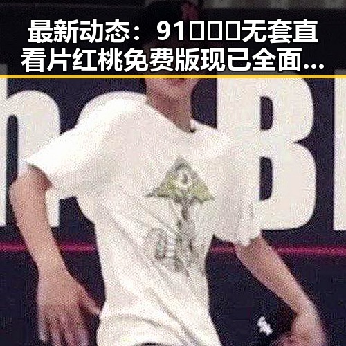 最新动态：91❌❌❌无套直看片红桃免费版现已全面上线