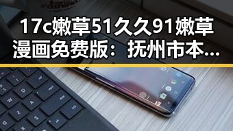 17c嫩草51久久91嫩草漫画免费版：抚州市本地畅销平台推荐
