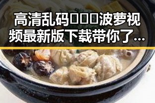 高清乱码🔞❌♋波萝视频最新版下载带你了解最新动态