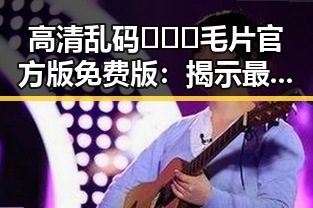 高清乱码🔞❌♋毛片官方版免费版：揭示最新内容与现状