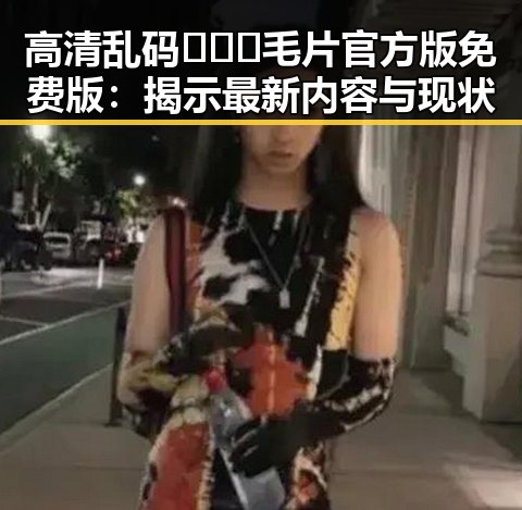 高清乱码🔞❌♋毛片官方版免费版：揭示最新内容与现状