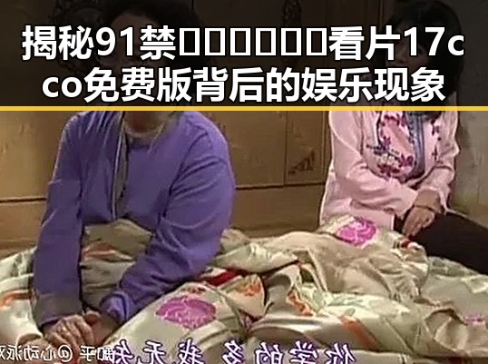 揭秘91禁🍆🍑🔞❌❌❌看片17cco免费版背后的娱乐现象