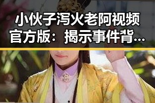 小伙子泻火老阿视频官方版：揭示事件背后真相与现状