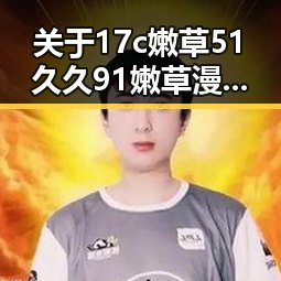 关于17c嫩草51久久91嫩草漫画官方版的全面介绍