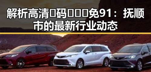 解析高清🈚码🔞❌♋免91：抚顺市的最新行业动态