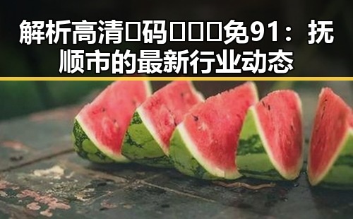 解析高清🈚码🔞❌♋免91：抚顺市的最新行业动态