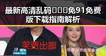 最新高清乱码🔞❌♋免91免费版下载指南解析