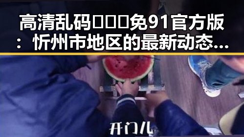 高清乱码🔞❌♋免91官方版：忻州市地区的最新动态与应用介绍