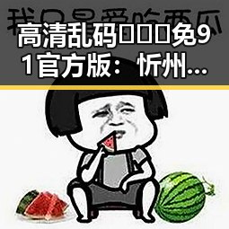 高清乱码🔞❌♋免91官方版：忻州市地区的最新动态与应用介绍