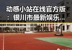 动感小站在线官方版：银川市最新娱乐资讯解析