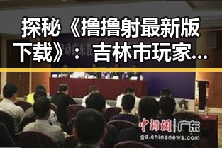 探秘《撸撸射最新版下载》:吉林市玩家的新宠