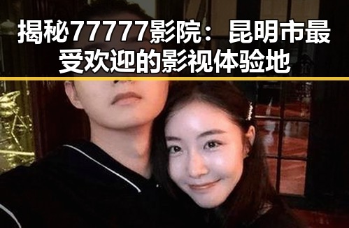 揭秘77777影院:昆明市最受欢迎的影视体验地
