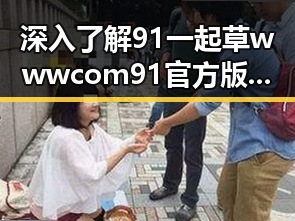 深入了解91 一起草wwwcom91官方版：宜昌市的优质选择