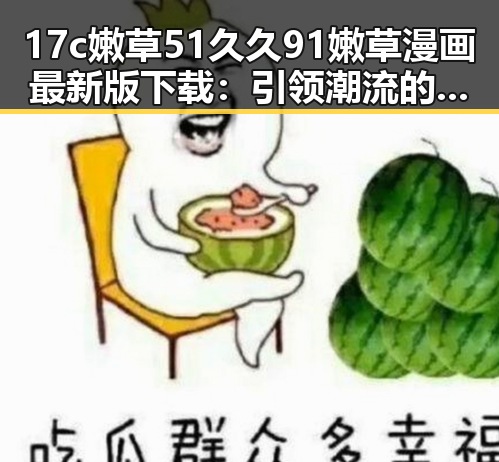 17c嫩草51久久91嫩草漫画最新版下载：引领潮流的必备资源