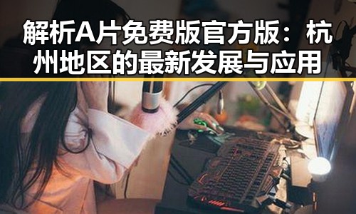 解析A片免费版官方版：杭州地区的最新发展与应用