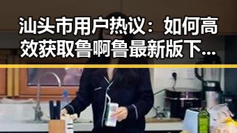 汕头市用户热议：如何高效获取鲁啊鲁最新版下载？