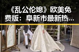 《乱公伦媳》欧美免费版：阜新市最新热议话题