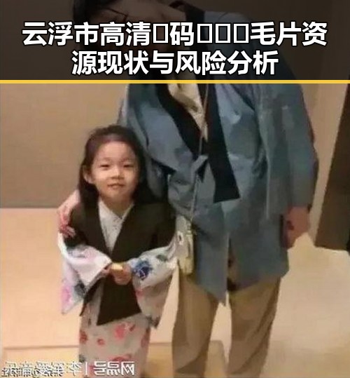云浮市高清🈚码🔞❌♋毛片资源现状与风险分析