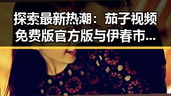 探索最新热潮：茄子视频免费版官方版与伊春市的精彩结合