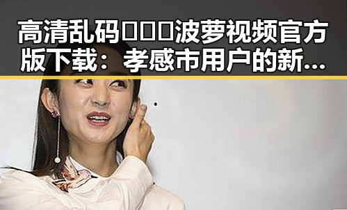 高清乱码🔞❌♋波萝视频官方版下载：孝感市用户的新选择
