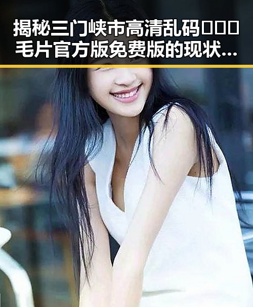 揭秘三门峡市高清乱码🔞❌♋毛片官方版免费版的现状与发展