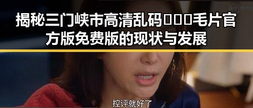 揭秘三门峡市高清乱码🔞❌♋毛片官方版免费版的现状与发展