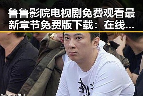 鲁鲁影院电视剧免费观看最新章节免费版下载：在线观看指南与热点分析