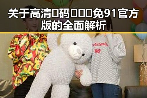 关于高清🈚码🔞❌♋免91官方版的全面解析