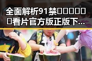 全面解析91禁🍆🍑🔞❌❌❌看片官方版正版下载：安全可靠的选择